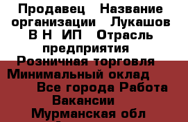 Продавец › Название организации ­ Лукашов В.Н, ИП › Отрасль предприятия ­ Розничная торговля › Минимальный оклад ­ 14 000 - Все города Работа » Вакансии   . Мурманская обл.,Апатиты г.